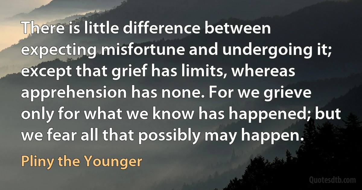 There is little difference between expecting misfortune and undergoing it; except that grief has limits, whereas apprehension has none. For we grieve only for what we know has happened; but we fear all that possibly may happen. (Pliny the Younger)