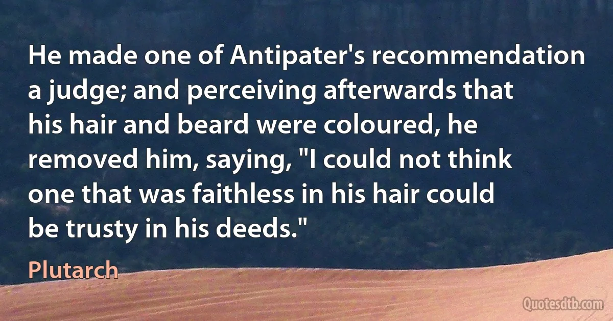 He made one of Antipater's recommendation a judge; and perceiving afterwards that his hair and beard were coloured, he removed him, saying, "I could not think one that was faithless in his hair could be trusty in his deeds." (Plutarch)