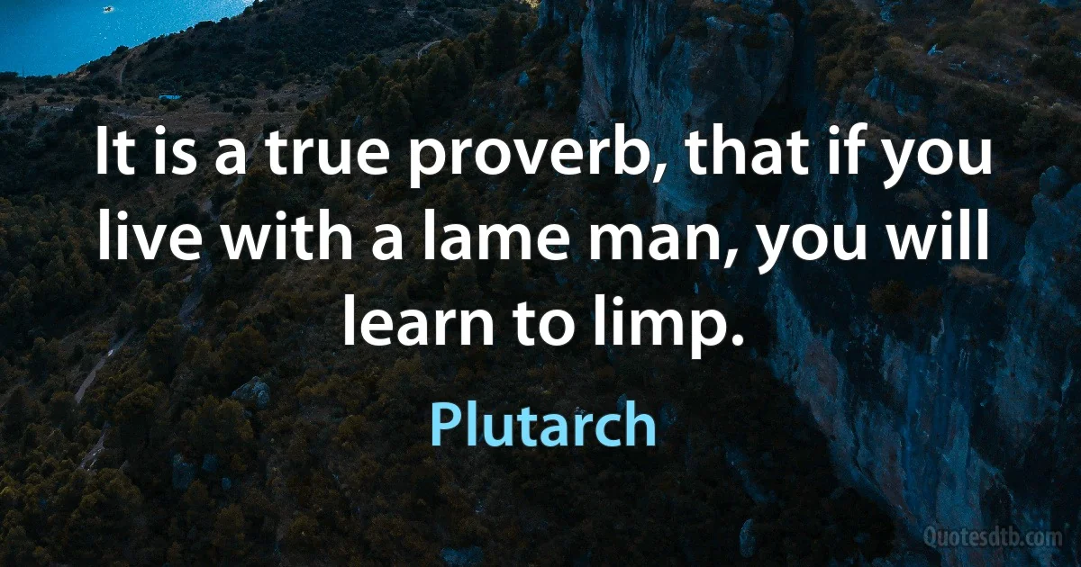 It is a true proverb, that if you live with a lame man, you will learn to limp. (Plutarch)