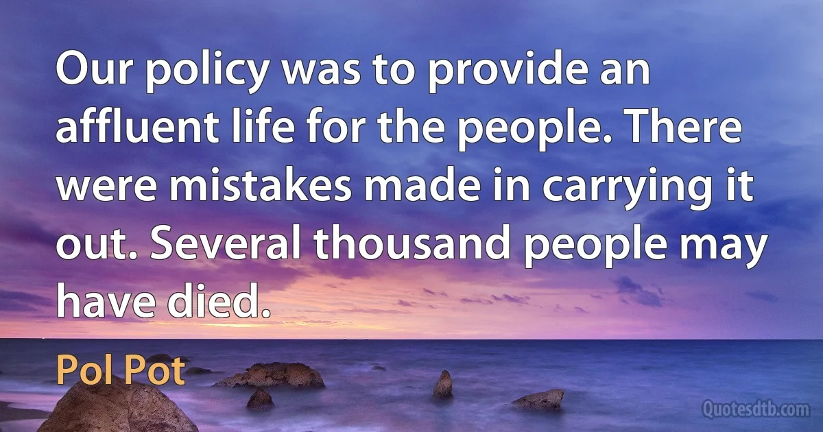 Our policy was to provide an affluent life for the people. There were mistakes made in carrying it out. Several thousand people may have died. (Pol Pot)