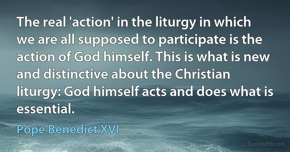 The real 'action' in the liturgy in which we are all supposed to participate is the action of God himself. This is what is new and distinctive about the Christian liturgy: God himself acts and does what is essential. (Pope Benedict XVI)