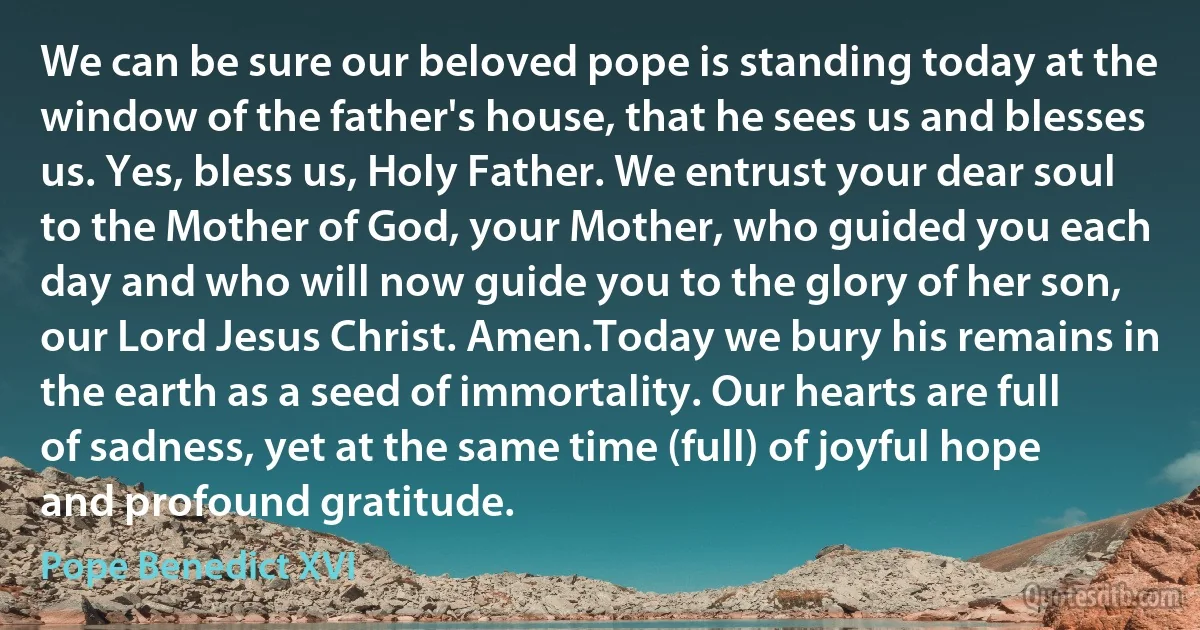 We can be sure our beloved pope is standing today at the window of the father's house, that he sees us and blesses us. Yes, bless us, Holy Father. We entrust your dear soul to the Mother of God, your Mother, who guided you each day and who will now guide you to the glory of her son, our Lord Jesus Christ. Amen.Today we bury his remains in the earth as a seed of immortality. Our hearts are full of sadness, yet at the same time (full) of joyful hope and profound gratitude. (Pope Benedict XVI)