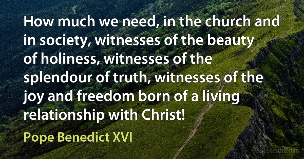 How much we need, in the church and in society, witnesses of the beauty of holiness, witnesses of the splendour of truth, witnesses of the joy and freedom born of a living relationship with Christ! (Pope Benedict XVI)