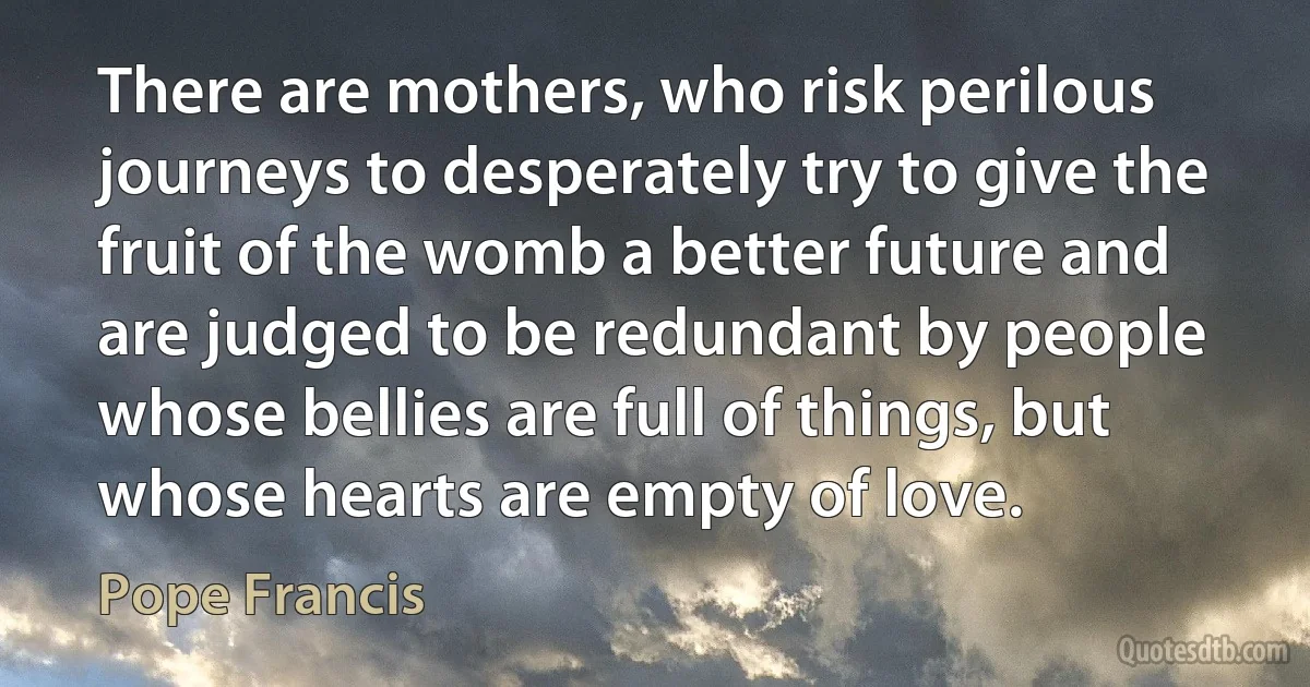 There are mothers, who risk perilous journeys to desperately try to give the fruit of the womb a better future and are judged to be redundant by people whose bellies are full of things, but whose hearts are empty of love. (Pope Francis)