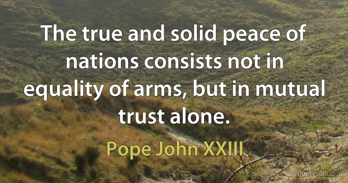 The true and solid peace of nations consists not in equality of arms, but in mutual trust alone. (Pope John XXIII)