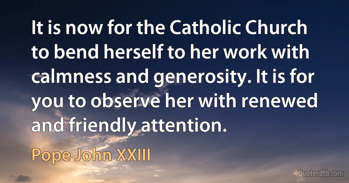 It is now for the Catholic Church to bend herself to her work with calmness and generosity. It is for you to observe her with renewed and friendly attention. (Pope John XXIII)