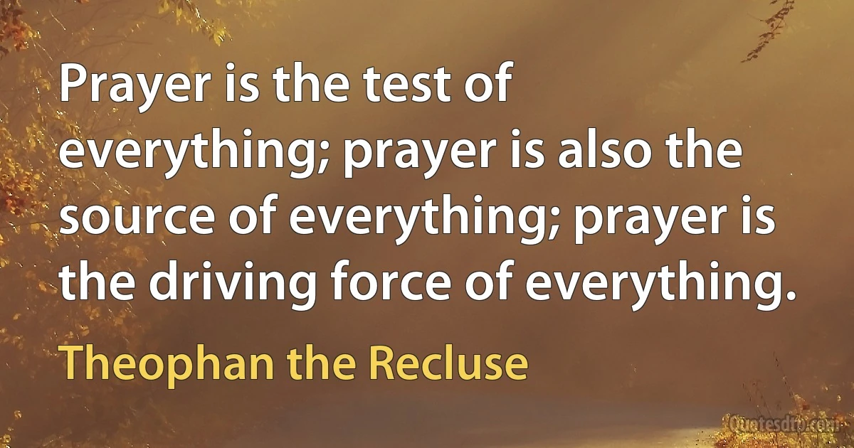 Prayer is the test of everything; prayer is also the source of everything; prayer is the driving force of everything. (Theophan the Recluse)