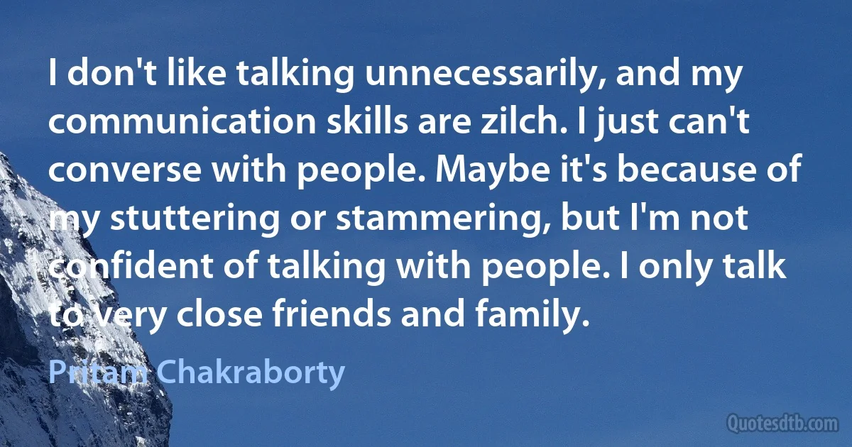 I don't like talking unnecessarily, and my communication skills are zilch. I just can't converse with people. Maybe it's because of my stuttering or stammering, but I'm not confident of talking with people. I only talk to very close friends and family. (Pritam Chakraborty)