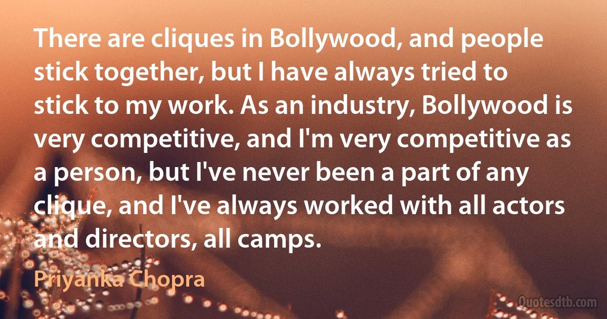 There are cliques in Bollywood, and people stick together, but I have always tried to stick to my work. As an industry, Bollywood is very competitive, and I'm very competitive as a person, but I've never been a part of any clique, and I've always worked with all actors and directors, all camps. (Priyanka Chopra)