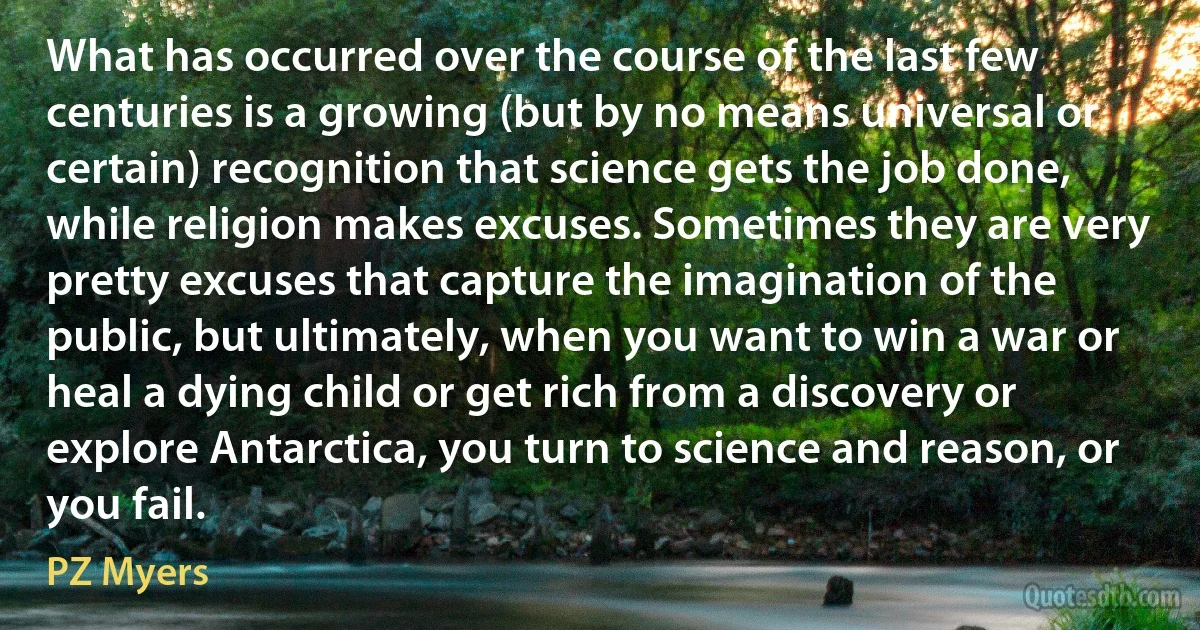 What has occurred over the course of the last few centuries is a growing (but by no means universal or certain) recognition that science gets the job done, while religion makes excuses. Sometimes they are very pretty excuses that capture the imagination of the public, but ultimately, when you want to win a war or heal a dying child or get rich from a discovery or explore Antarctica, you turn to science and reason, or you fail. (PZ Myers)