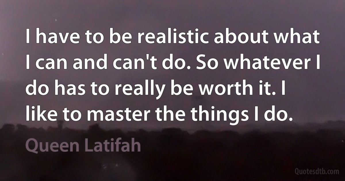 I have to be realistic about what I can and can't do. So whatever I do has to really be worth it. I like to master the things I do. (Queen Latifah)