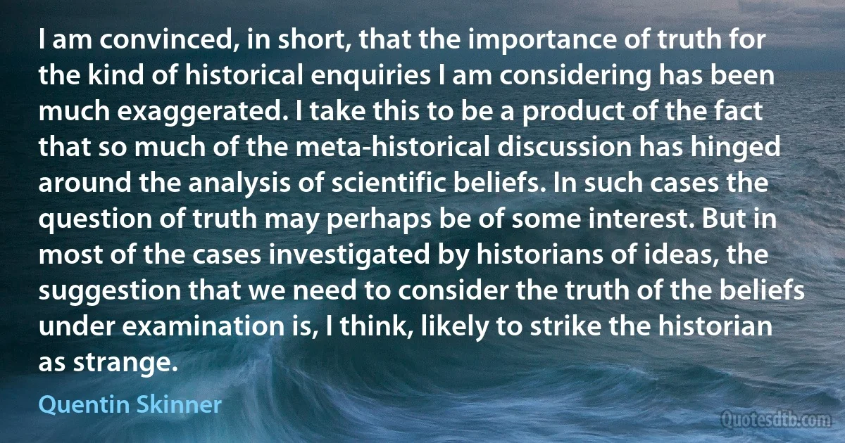 I am convinced, in short, that the importance of truth for the kind of historical enquiries I am considering has been much exaggerated. I take this to be a product of the fact that so much of the meta-historical discussion has hinged around the analysis of scientific beliefs. In such cases the question of truth may perhaps be of some interest. But in most of the cases investigated by historians of ideas, the suggestion that we need to consider the truth of the beliefs under examination is, I think, likely to strike the historian as strange. (Quentin Skinner)