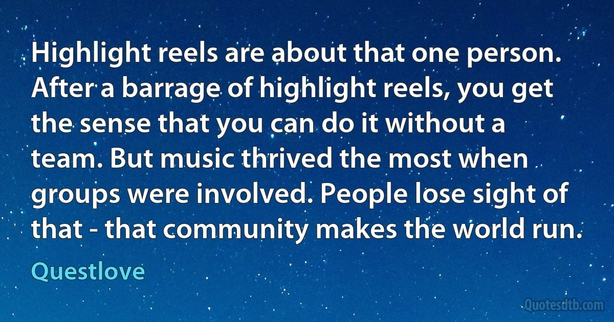 Highlight reels are about that one person. After a barrage of highlight reels, you get the sense that you can do it without a team. But music thrived the most when groups were involved. People lose sight of that - that community makes the world run. (Questlove)