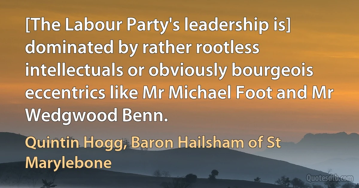 [The Labour Party's leadership is] dominated by rather rootless intellectuals or obviously bourgeois eccentrics like Mr Michael Foot and Mr Wedgwood Benn. (Quintin Hogg, Baron Hailsham of St Marylebone)