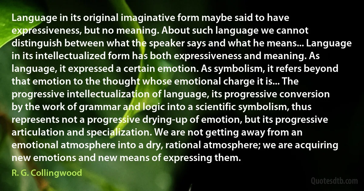 Language in its original imaginative form maybe said to have expressiveness, but no meaning. About such language we cannot distinguish between what the speaker says and what he means... Language in its intellectualized form has both expressiveness and meaning. As language, it expressed a certain emotion. As symbolism, it refers beyond that emotion to the thought whose emotional charge it is... The progressive intellectualization of language, its progressive conversion by the work of grammar and logic into a scientific symbolism, thus represents not a progressive drying-up of emotion, but its progressive articulation and specialization. We are not getting away from an emotional atmosphere into a dry, rational atmosphere; we are acquiring new emotions and new means of expressing them. (R. G. Collingwood)