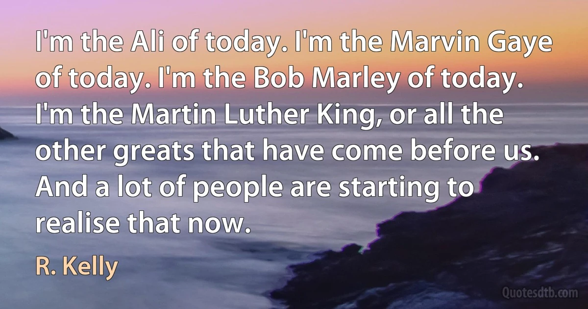 I'm the Ali of today. I'm the Marvin Gaye of today. I'm the Bob Marley of today. I'm the Martin Luther King, or all the other greats that have come before us. And a lot of people are starting to realise that now. (R. Kelly)