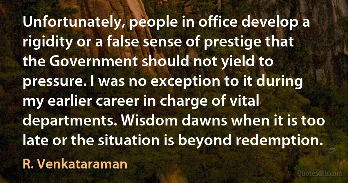 Unfortunately, people in office develop a rigidity or a false sense of prestige that the Government should not yield to pressure. I was no exception to it during my earlier career in charge of vital departments. Wisdom dawns when it is too late or the situation is beyond redemption. (R. Venkataraman)