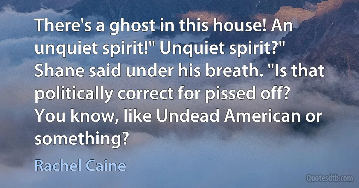 There's a ghost in this house! An unquiet spirit!" Unquiet spirit?" Shane said under his breath. "Is that politically correct for pissed off? You know, like Undead American or something? (Rachel Caine)