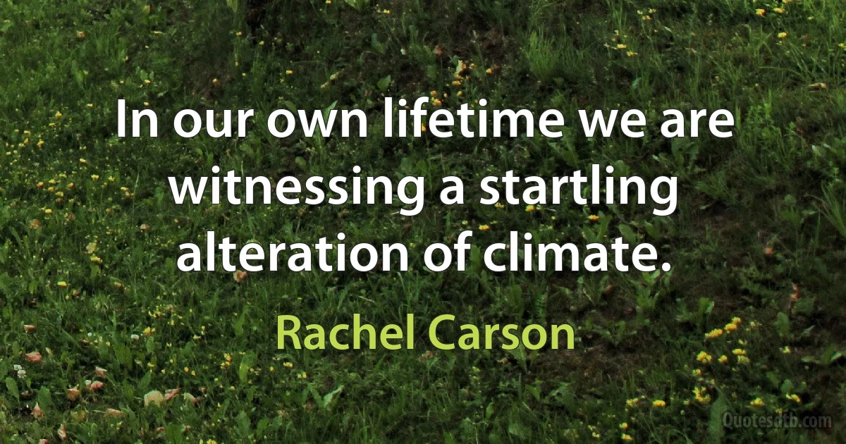 In our own lifetime we are witnessing a startling alteration of climate. (Rachel Carson)