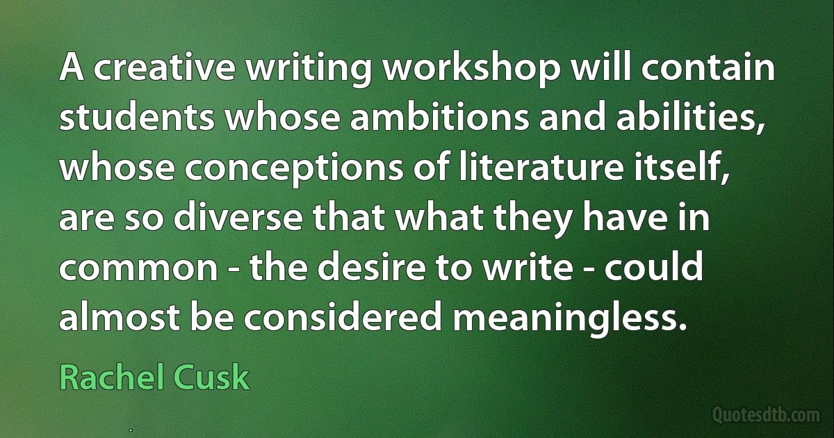 A creative writing workshop will contain students whose ambitions and abilities, whose conceptions of literature itself, are so diverse that what they have in common - the desire to write - could almost be considered meaningless. (Rachel Cusk)