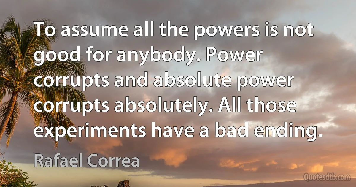 To assume all the powers is not good for anybody. Power corrupts and absolute power corrupts absolutely. All those experiments have a bad ending. (Rafael Correa)