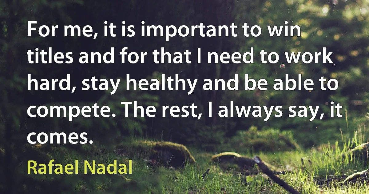 For me, it is important to win titles and for that I need to work hard, stay healthy and be able to compete. The rest, I always say, it comes. (Rafael Nadal)