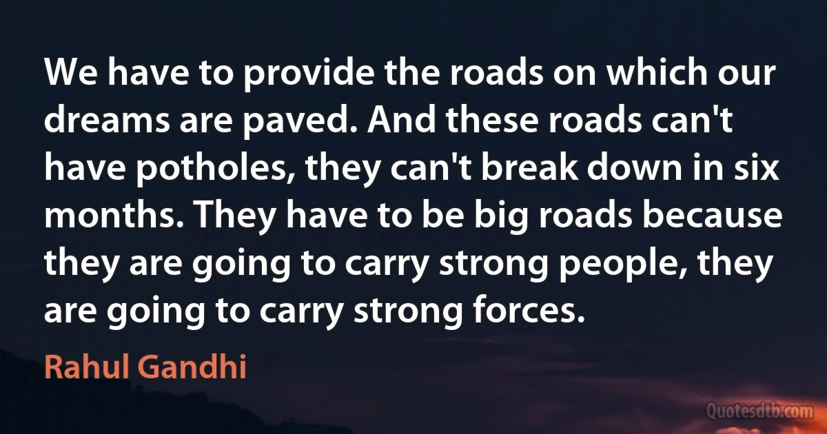 We have to provide the roads on which our dreams are paved. And these roads can't have potholes, they can't break down in six months. They have to be big roads because they are going to carry strong people, they are going to carry strong forces. (Rahul Gandhi)