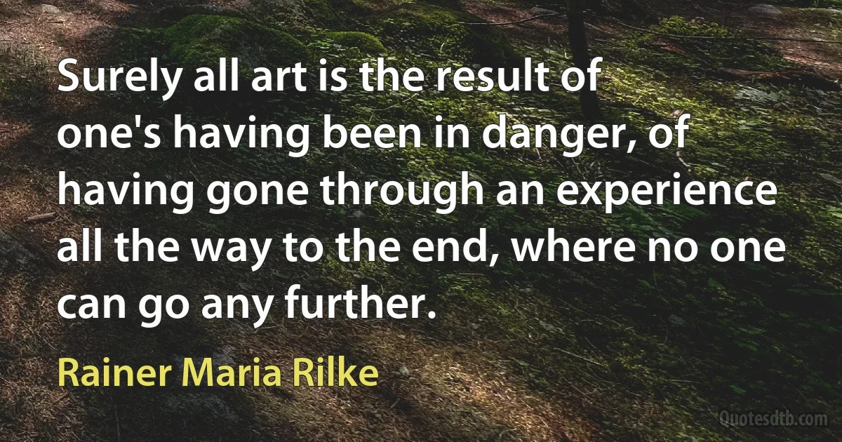 Surely all art is the result of one's having been in danger, of having gone through an experience all the way to the end, where no one can go any further. (Rainer Maria Rilke)