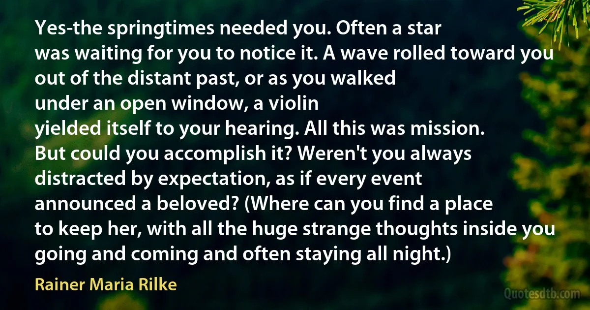 Yes-the springtimes needed you. Often a star
was waiting for you to notice it. A wave rolled toward you
out of the distant past, or as you walked
under an open window, a violin
yielded itself to your hearing. All this was mission.
But could you accomplish it? Weren't you always
distracted by expectation, as if every event
announced a beloved? (Where can you find a place
to keep her, with all the huge strange thoughts inside you
going and coming and often staying all night.) (Rainer Maria Rilke)