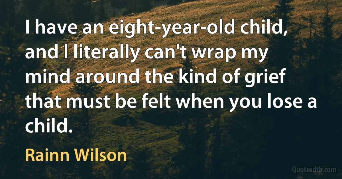 I have an eight-year-old child, and I literally can't wrap my mind around the kind of grief that must be felt when you lose a child. (Rainn Wilson)