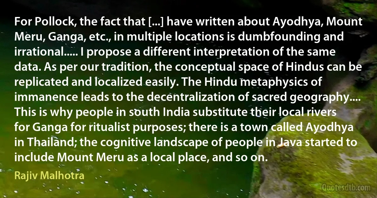 For Pollock, the fact that [...] have written about Ayodhya, Mount Meru, Ganga, etc., in multiple locations is dumbfounding and irrational..... I propose a different interpretation of the same data. As per our tradition, the conceptual space of Hindus can be replicated and localized easily. The Hindu metaphysics of immanence leads to the decentralization of sacred geography.... This is why people in south India substitute their local rivers for Ganga for ritualist purposes; there is a town called Ayodhya in Thailand; the cognitive landscape of people in Java started to include Mount Meru as a local place, and so on. (Rajiv Malhotra)