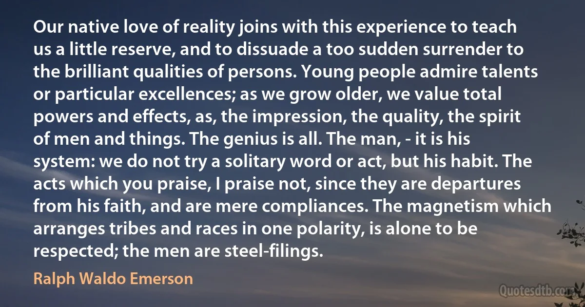 Our native love of reality joins with this experience to teach us a little reserve, and to dissuade a too sudden surrender to the brilliant qualities of persons. Young people admire talents or particular excellences; as we grow older, we value total powers and effects, as, the impression, the quality, the spirit of men and things. The genius is all. The man, - it is his system: we do not try a solitary word or act, but his habit. The acts which you praise, I praise not, since they are departures from his faith, and are mere compliances. The magnetism which arranges tribes and races in one polarity, is alone to be respected; the men are steel-filings. (Ralph Waldo Emerson)