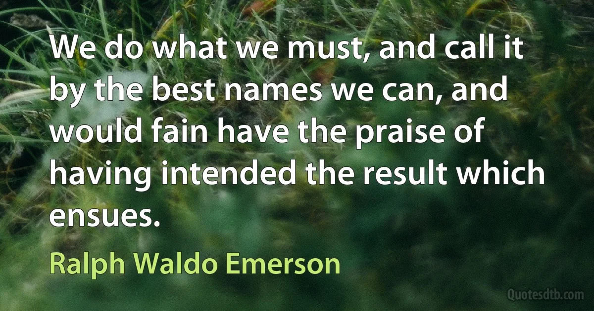 We do what we must, and call it by the best names we can, and would fain have the praise of having intended the result which ensues. (Ralph Waldo Emerson)