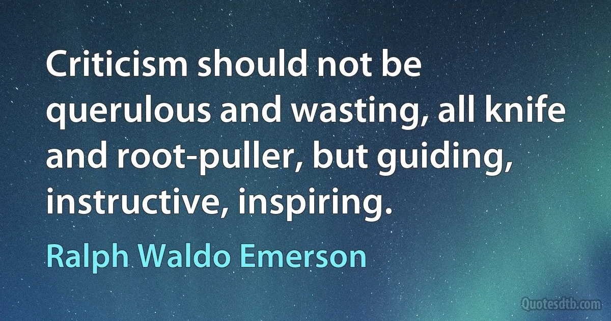 Criticism should not be querulous and wasting, all knife and root-puller, but guiding, instructive, inspiring. (Ralph Waldo Emerson)