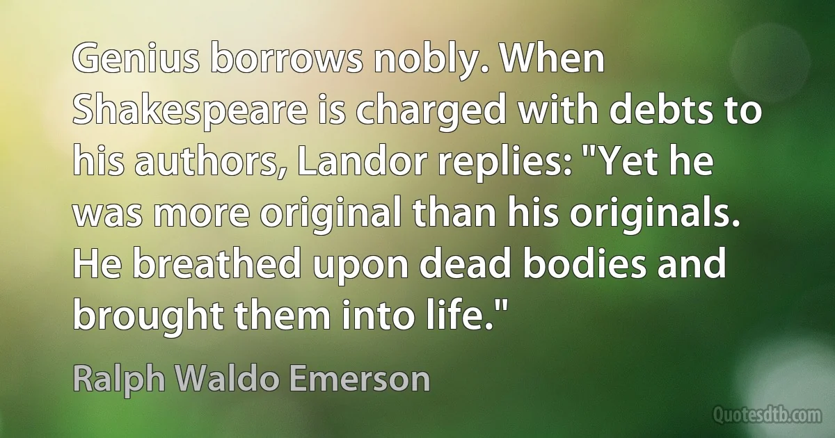 Genius borrows nobly. When Shakespeare is charged with debts to his authors, Landor replies: "Yet he was more original than his originals. He breathed upon dead bodies and brought them into life." (Ralph Waldo Emerson)