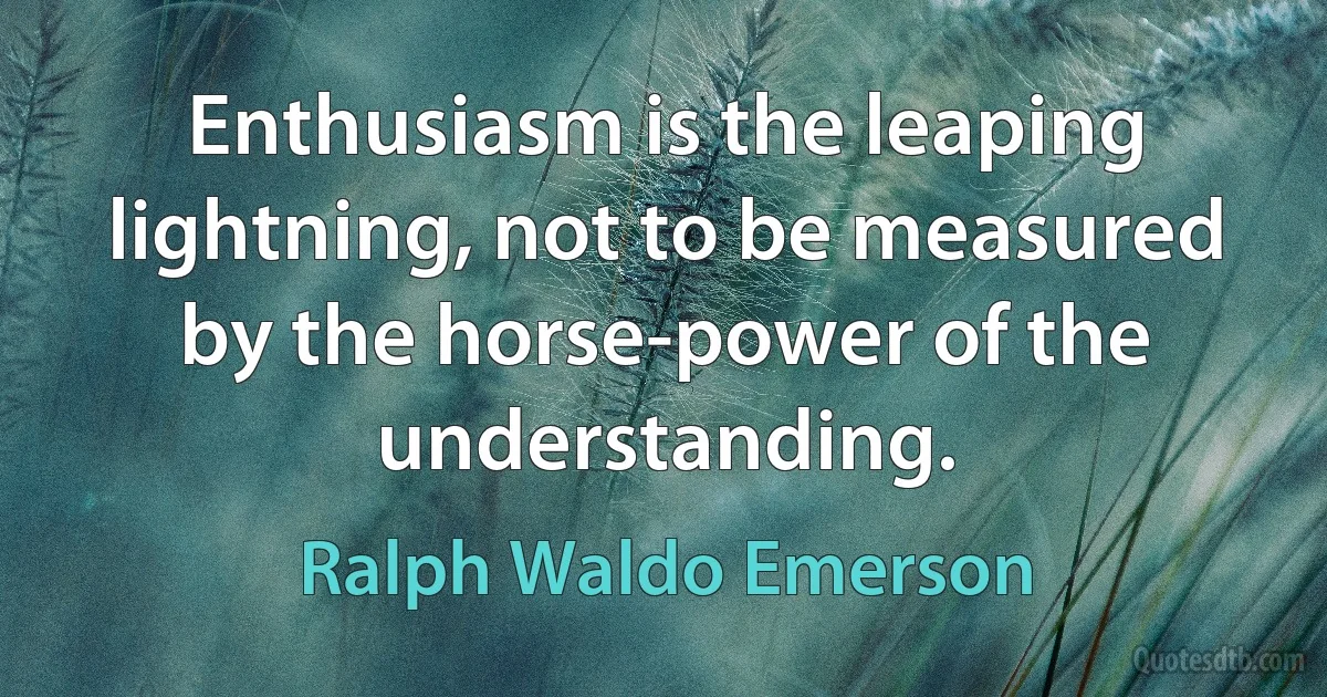 Enthusiasm is the leaping lightning, not to be measured by the horse-power of the understanding. (Ralph Waldo Emerson)