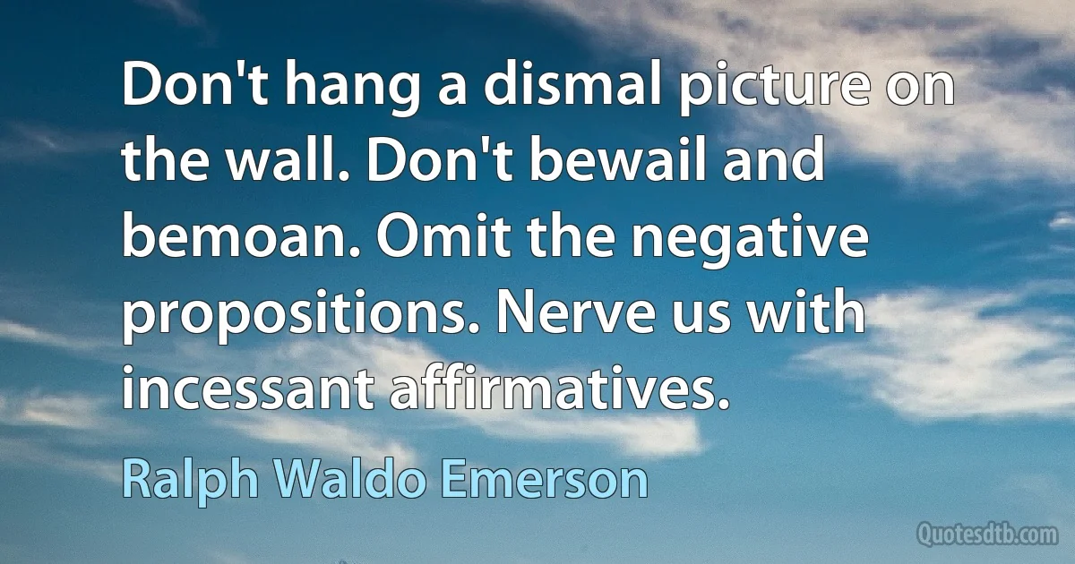 Don't hang a dismal picture on the wall. Don't bewail and bemoan. Omit the negative propositions. Nerve us with incessant affirmatives. (Ralph Waldo Emerson)