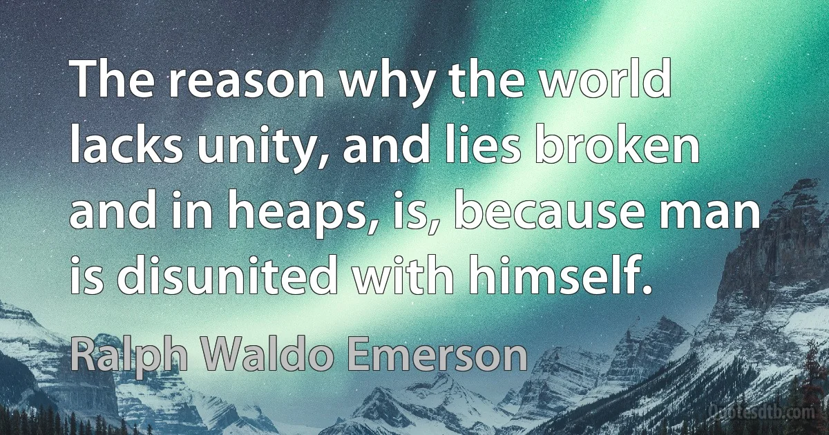 The reason why the world lacks unity, and lies broken and in heaps, is, because man is disunited with himself. (Ralph Waldo Emerson)