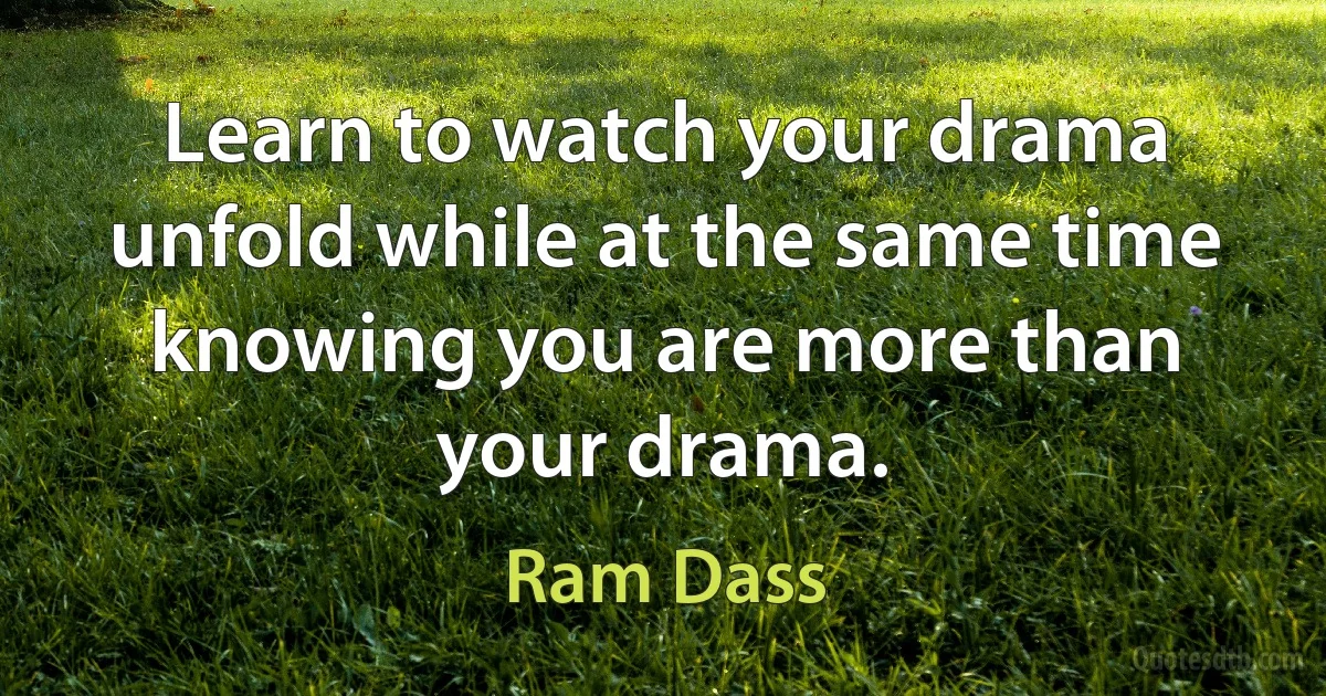 Learn to watch your drama unfold while at the same time knowing you are more than your drama. (Ram Dass)