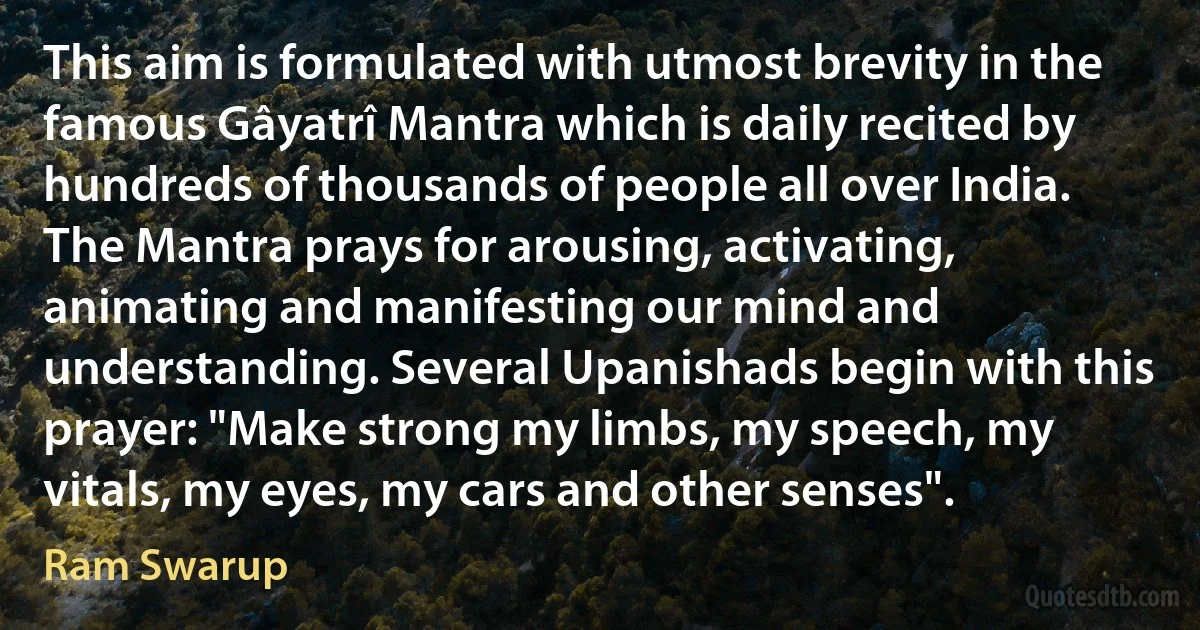 This aim is formulated with utmost brevity in the famous Gâyatrî Mantra which is daily recited by hundreds of thousands of people all over India. The Mantra prays for arousing, activating, animating and manifesting our mind and understanding. Several Upanishads begin with this prayer: "Make strong my limbs, my speech, my vitals, my eyes, my cars and other senses". (Ram Swarup)