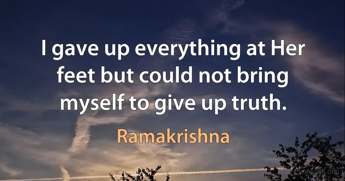 I gave up everything at Her feet but could not bring myself to give up truth. (Ramakrishna)