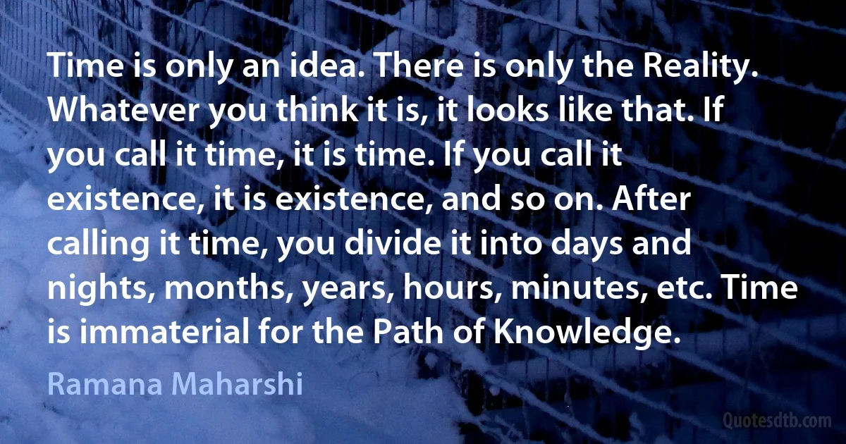 Time is only an idea. There is only the Reality. Whatever you think it is, it looks like that. If you call it time, it is time. If you call it existence, it is existence, and so on. After calling it time, you divide it into days and nights, months, years, hours, minutes, etc. Time is immaterial for the Path of Knowledge. (Ramana Maharshi)