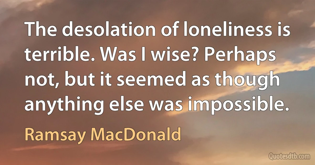 The desolation of loneliness is terrible. Was I wise? Perhaps not, but it seemed as though anything else was impossible. (Ramsay MacDonald)