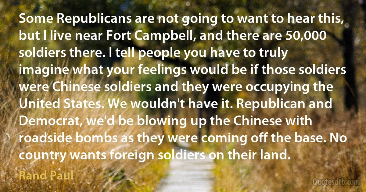 Some Republicans are not going to want to hear this, but I live near Fort Campbell, and there are 50,000 soldiers there. I tell people you have to truly imagine what your feelings would be if those soldiers were Chinese soldiers and they were occupying the United States. We wouldn't have it. Republican and Democrat, we'd be blowing up the Chinese with roadside bombs as they were coming off the base. No country wants foreign soldiers on their land. (Rand Paul)