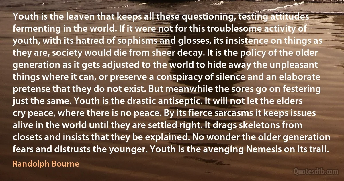 Youth is the leaven that keeps all these questioning, testing attitudes fermenting in the world. If it were not for this troublesome activity of youth, with its hatred of sophisms and glosses, its insistence on things as they are, society would die from sheer decay. It is the policy of the older generation as it gets adjusted to the world to hide away the unpleasant things where it can, or preserve a conspiracy of silence and an elaborate pretense that they do not exist. But meanwhile the sores go on festering just the same. Youth is the drastic antiseptic. It will not let the elders cry peace, where there is no peace. By its fierce sarcasms it keeps issues alive in the world until they are settled right. It drags skeletons from closets and insists that they be explained. No wonder the older generation fears and distrusts the younger. Youth is the avenging Nemesis on its trail. (Randolph Bourne)