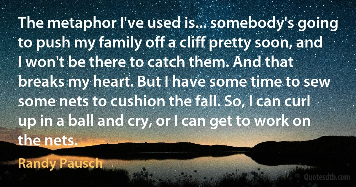 The metaphor I've used is... somebody's going to push my family off a cliff pretty soon, and I won't be there to catch them. And that breaks my heart. But I have some time to sew some nets to cushion the fall. So, I can curl up in a ball and cry, or I can get to work on the nets. (Randy Pausch)