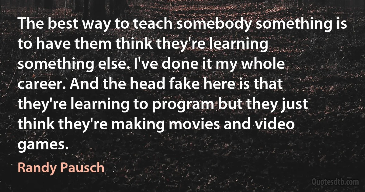 The best way to teach somebody something is to have them think they're learning something else. I've done it my whole career. And the head fake here is that they're learning to program but they just think they're making movies and video games. (Randy Pausch)