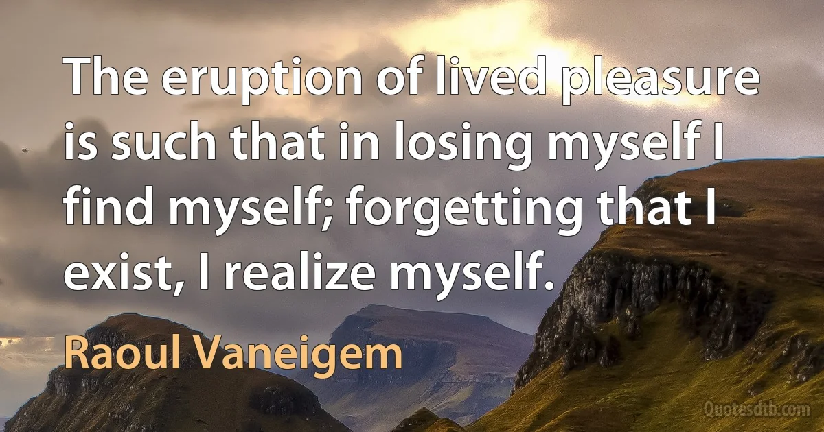 The eruption of lived pleasure is such that in losing myself I find myself; forgetting that I exist, I realize myself. (Raoul Vaneigem)