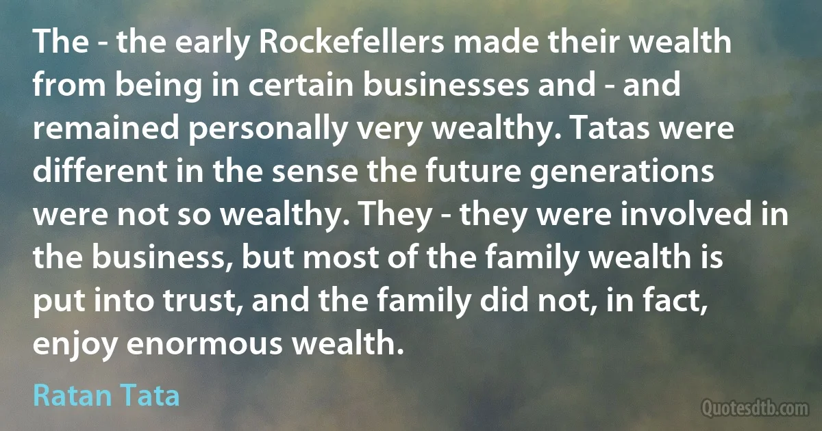 The - the early Rockefellers made their wealth from being in certain businesses and - and remained personally very wealthy. Tatas were different in the sense the future generations were not so wealthy. They - they were involved in the business, but most of the family wealth is put into trust, and the family did not, in fact, enjoy enormous wealth. (Ratan Tata)