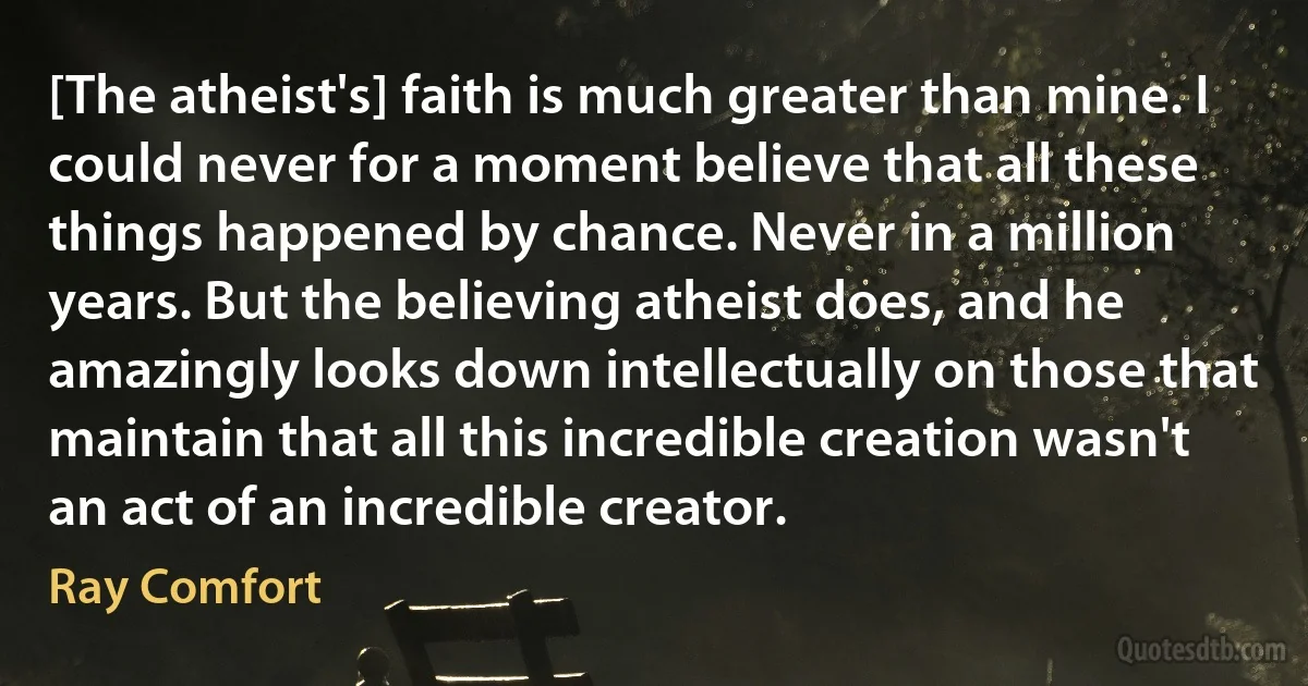 [The atheist's] faith is much greater than mine. I could never for a moment believe that all these things happened by chance. Never in a million years. But the believing atheist does, and he amazingly looks down intellectually on those that maintain that all this incredible creation wasn't an act of an incredible creator. (Ray Comfort)